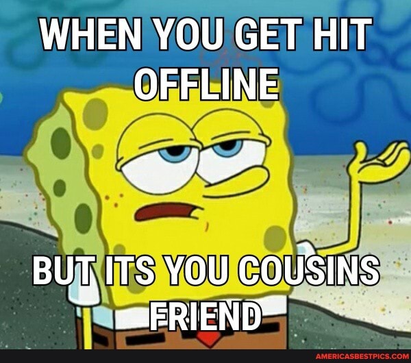 WHEN YOU GET HIT OFFLINE
BUT, ITS YOU COUSINS
