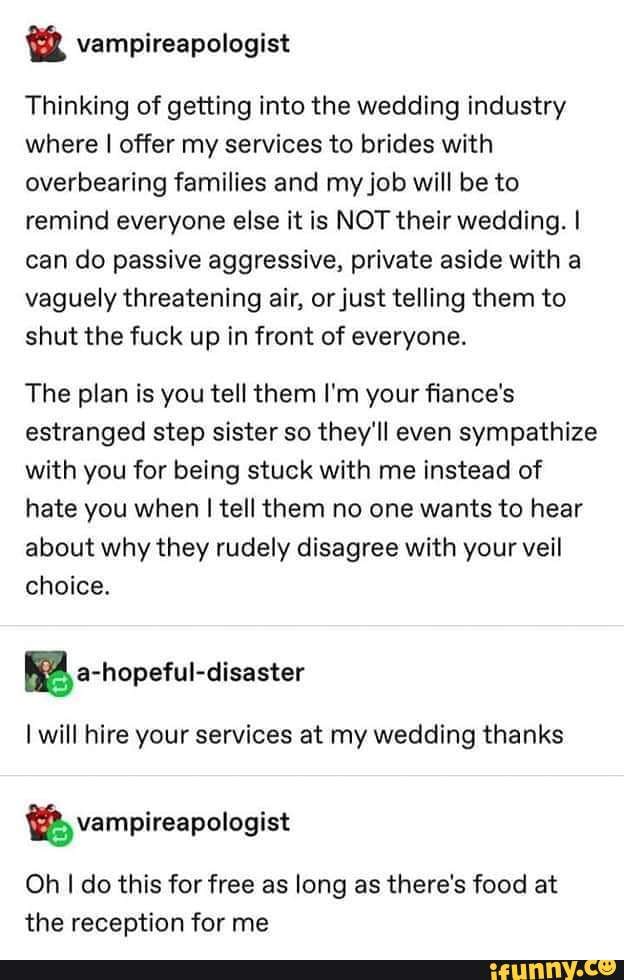 Thinking of getting into the wedding industry
where I offer my services to brides with
overbearing families and my job will be to
remind everyone else it is NOT their wedding. I
can do passive aggressive, private aside with a
vaguely threatening air, or just telling them to
shut the fuck up in front of everyone.
The plan is you tell them I'm your fiance's
estranged step sister so they'll even sympathize
with you for being stuck with me instead of
hate you when I tell them no one wants to hear
about why they rudely disagree with your veil
choice.
EA a-nopeful-disaster
I will hire your services at my wedding thanks
Oh I do this for free as long as there's food at
the reception for me