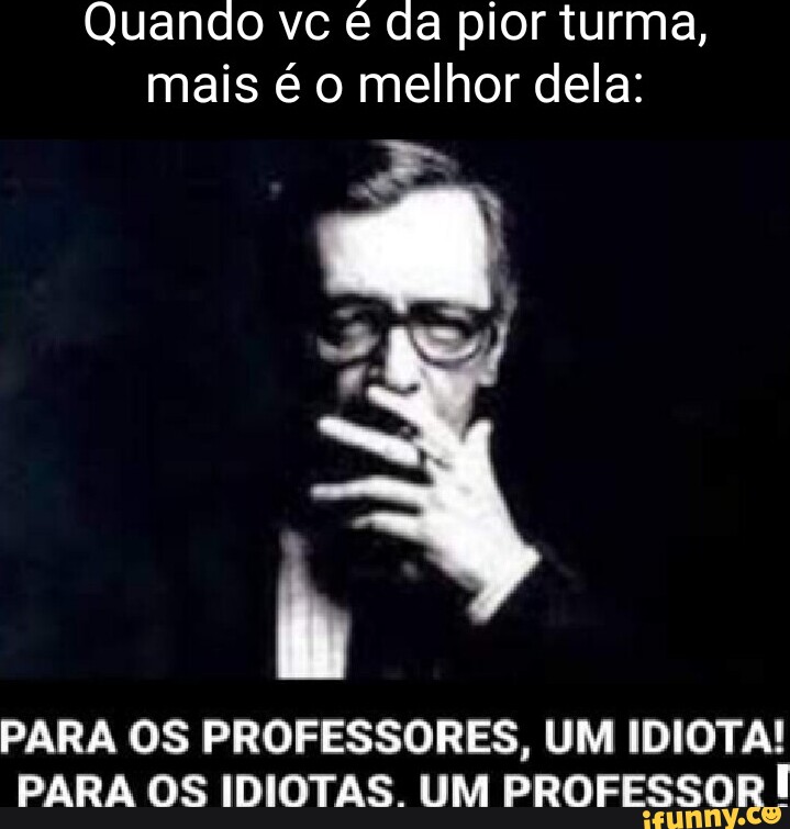 Quando vc é da pior turma, mais é o melhor dela PARA OS PROFESSORES, UM IDIOTA! PARA OS IDIOTAS