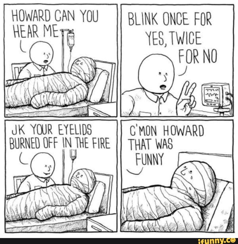 HOWARD CAN ME YOU BLINK ONCE FOR HEAR MET YES, TWICE
HOWARD
THAT
JK YOUR EYELIDS BURNED OFF IN THE FIRE