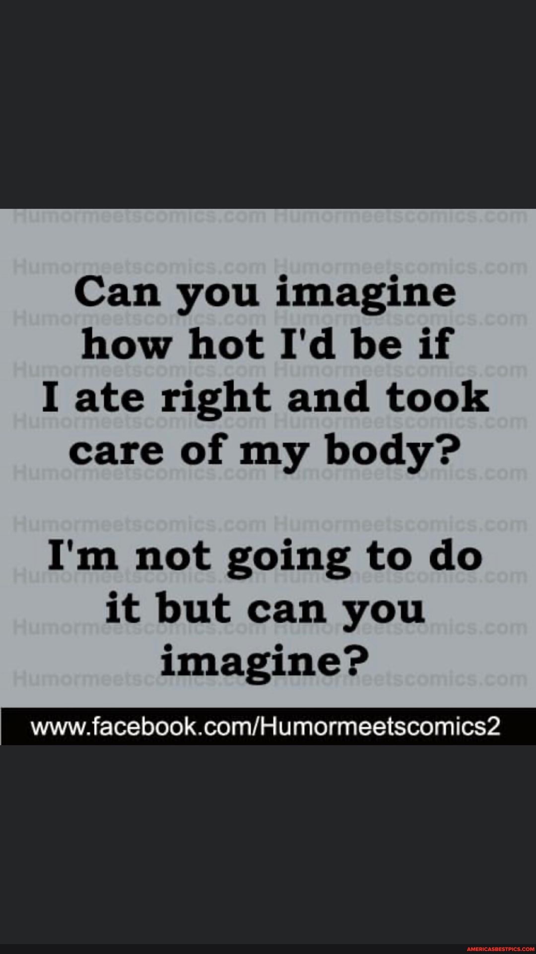 Can you imagine how hot I'd be if
I ate right and took care of my body?
I'm not going to do it but can you imagine?
facebook