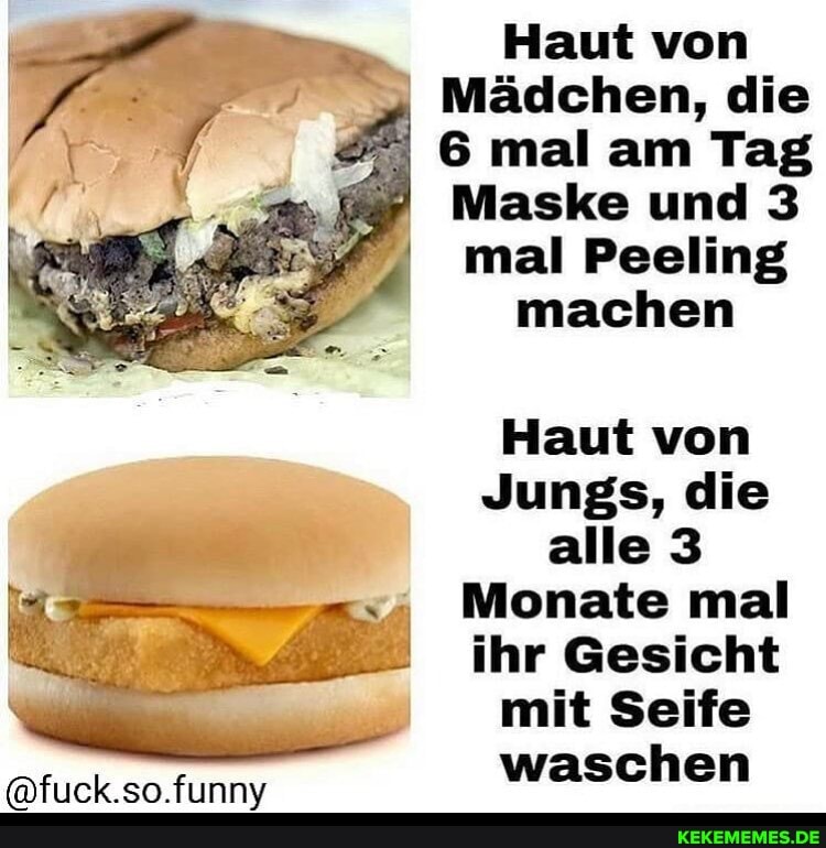 Haut von
Mädchen, die
6 mal am Tag
Maske und 3
mal Peeling machen
Haut von
Jungs, die alle 3
Monate mal ihr Gesicht mit Seife waschen
so funnv