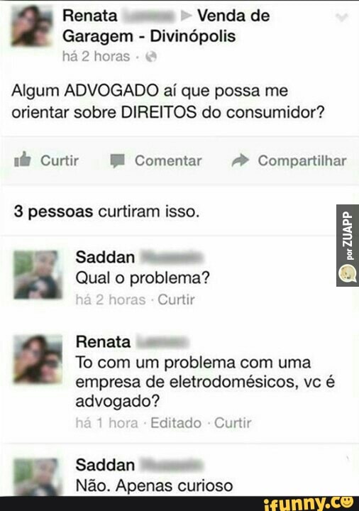 Renata
Venda de
Garagem Divinópolis
há 2 horas
Algum ADVOGADO aí que possa me
orientar sobre DIREITOS do consumidor?
nb Curtir BE Comentar Compartilhar
3 pessoas curtiram isso.
Saddan
Qual o problema?
Curtir
Renata
To com um problema com uma
empresa de eletrodomésicos, vc é
advogado?
Editado
Curtir
Saddan "9
Não. Apenas curioso
RAI