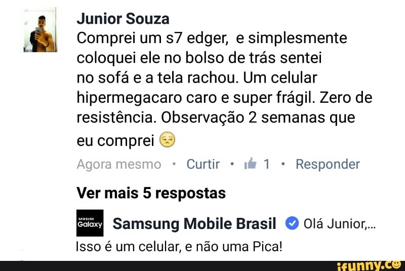 Junior Souza
Comprei um s7 edger, e simplesmente
coloquei ele no bolso de trás sentei
no sofá e a tela rachou. Um celular
hipermegacaro caro e super frágil. Zero de
resistência. Observação 2 semanas que
eu comprei ©
Curtir Responder
Ver mais 5 respostas
Samsung Mobile Brasil O Olá Junior...
Isso é um celular, e não uma Pica!