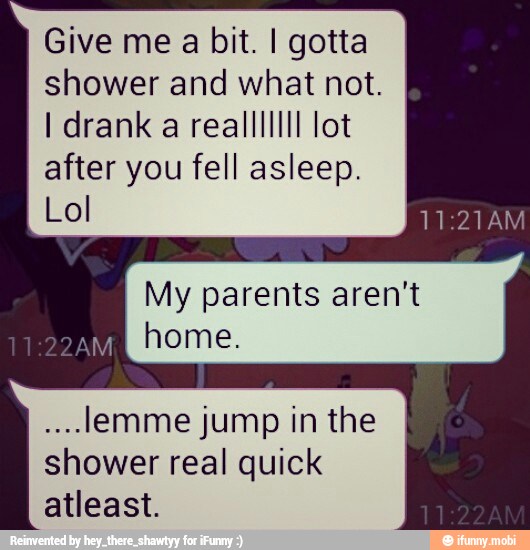 Give me a bit. I gotta
shower and what not.
I drank a realllllll lot
after you fell asleep.
Lol
My parents aren't
NNE
home.
lemme jump in the
shower real quick
atleast.