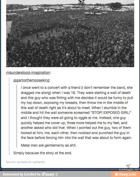 I once went to a concert with a friend (1 don't remember the band, she
'dragged me along) when I was 16. They were starting a wall of death
and this guy who was flirting with me decides it would be funny to pull
my top down, exposing my breasts, then throw me in the middle of
this wall of death right as it's about to meet. When I stumble in the
middle and hit the wall someone screamed "STOP! EXPOSED GIRI
and I thought they were all going to oggle at me. Instead, one guy
quickly helped me cover up, three more helped me to my feet, and
another asked who did that. When I pointed out the guy, two of them
looked at him, me, each other, then nodded and punched the guy in
the face before forcing him into the wall that was about to form again.
Metal men are gentiementy as shi
'Simply because the story at the end.
