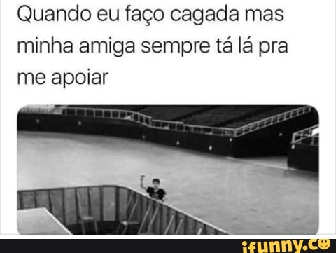 Quando eu faço cagada mas
minha amiga sempre tá lá pra
me apoiar