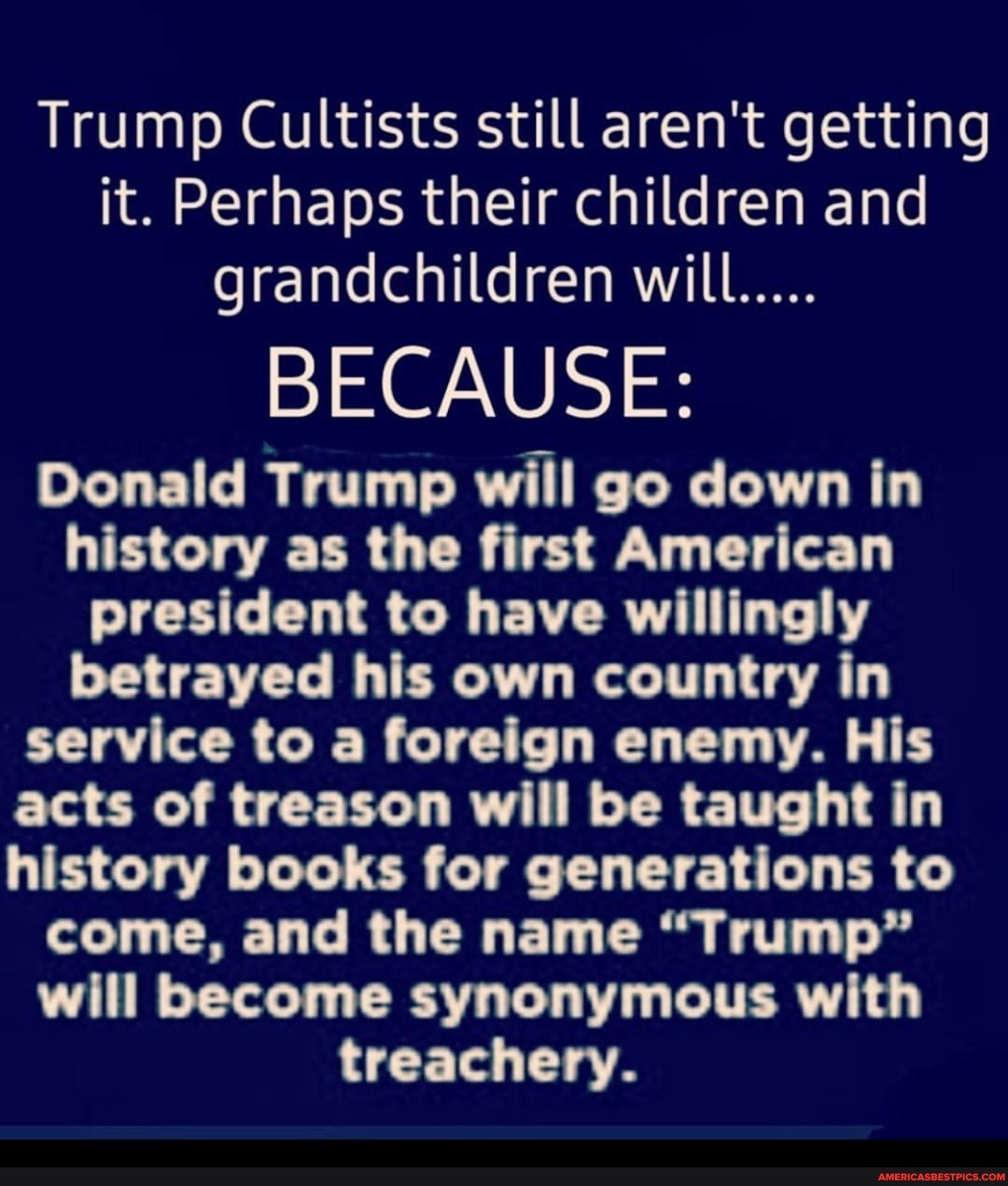 Trump Cultists still aren't getting it. Perhaps their children and grandchildren will.....
BECAUSE:
Donald Trump will go down in history as the first American president to have willingly betrayed his own country in service to a foreign enemy. His acts of treason will be taught in history books for generations to come, and the name "Trump" will become synonymous with treachery.