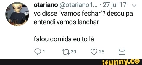 otariano (Dotariano1... 27 jul 17
vc disse "vamos fechar"? desculpa
entendi vamos lanchar
falou comida eu to lá