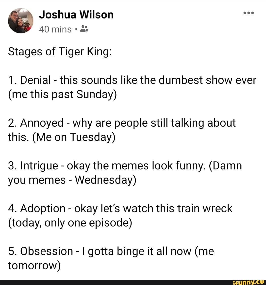 Joshua Wilson
40 mins
Stages of Tiger King:
1. Denial - this sounds like the dumbest show ever
(me this past Sunday)
2. Annoyed - why are people still talking about this. (Me on Tuesday)
3. Intrigue - okay the memes look funny. (Damn you memes - Wednesday)
4. Adoption - okay let's watch this train wreck
(today, only one episode)
5. Obsession - I gotta binge it all now (me tomorrow)