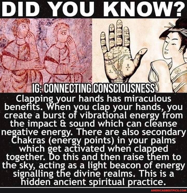 DID YOU KNOW?
IG: CONNECTING,
Clapping your hands has miraculous benefits. create When burst of you clap your hands, energy you create a burst of vibrational can from cleanse the impact & sound which can cleanse hakras energy. There are points) also in secondary your hakras (energy points) in your palms which together. get Do activated this and when then raise them to together. Do this and then raise them to the sky, acting as a light beacon of energy signalling the divine realms. This is a idden ancient spiritual practice.