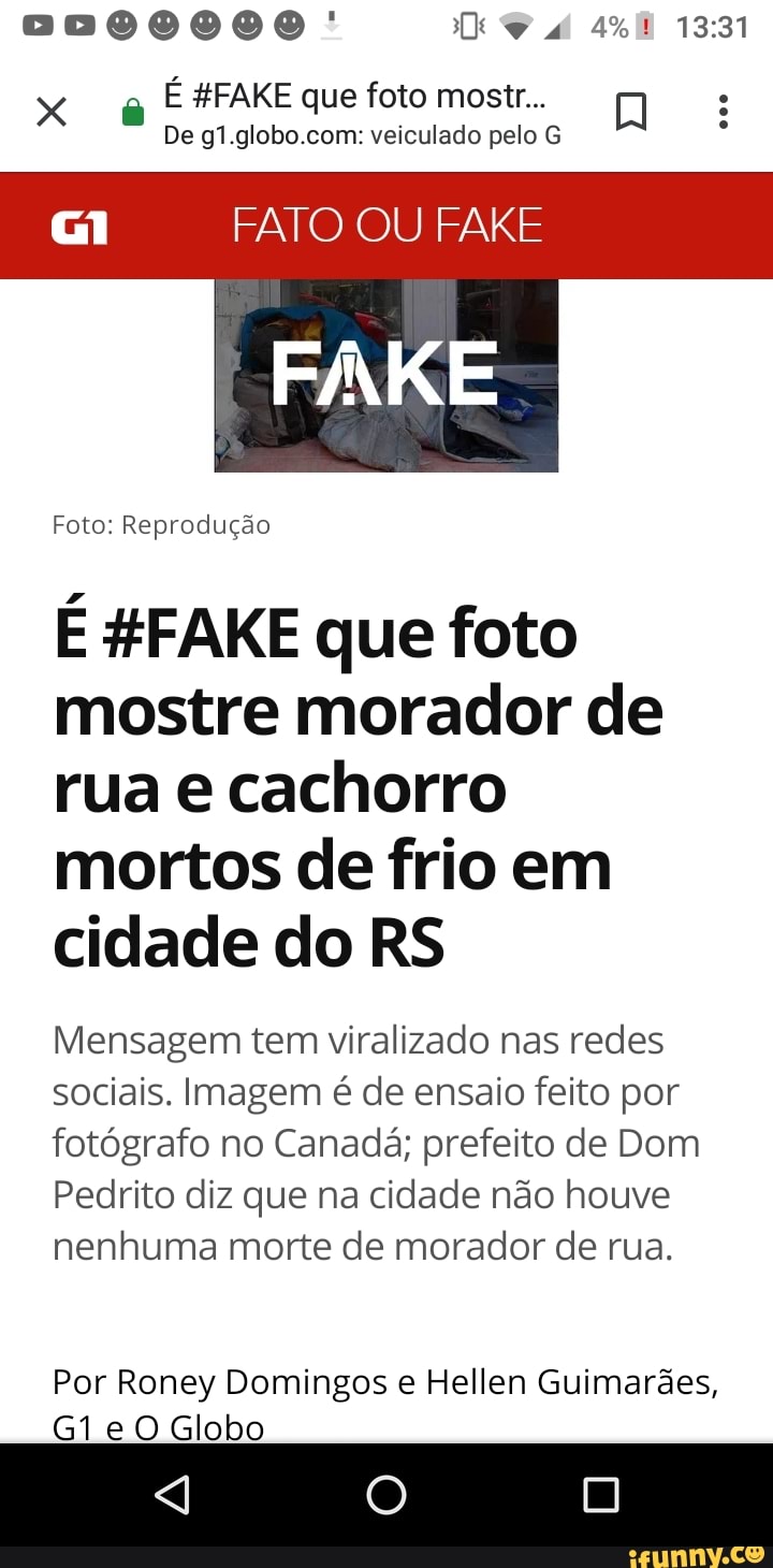 De g1.globo.com: veiculado pelo G
G1 FATO OU FAKE
FAKE
Foto: Reprodução
E #FAKE que foto
mostre morador de
rua e cachorro
mortos de frio em
cidade do RS
Mensagem tem viralizado nas redes
sociais. Imagem é de ensaio feito por
fotógrafo no Canadá; prefeito de Dom
Pedrito diz que na cidade não houve
nenhuma morte de morador de rua.
Por Roney Domingos e Hellen Guimarães,
G1e O Globo