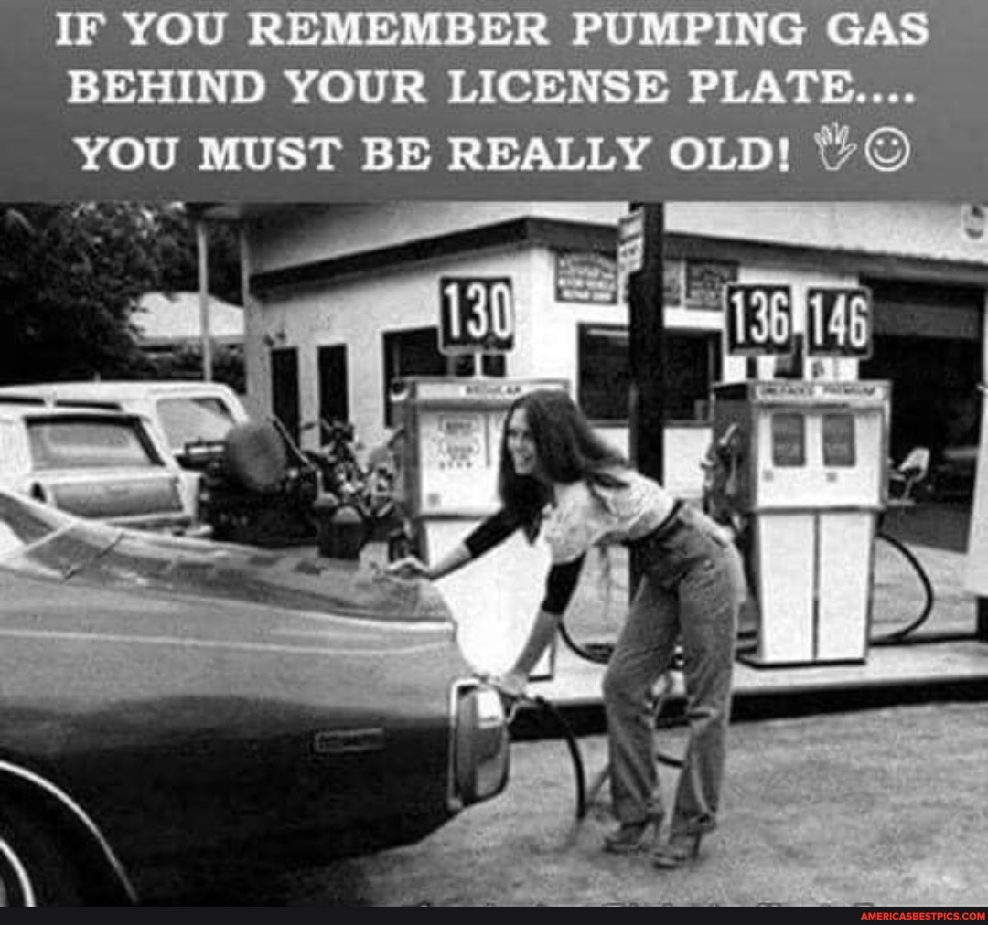 YOU REMEMBER PUMPING GAS YOUR LICENSES PLATE..
BEHIND YOU MUST BE REALLY OLD! %
