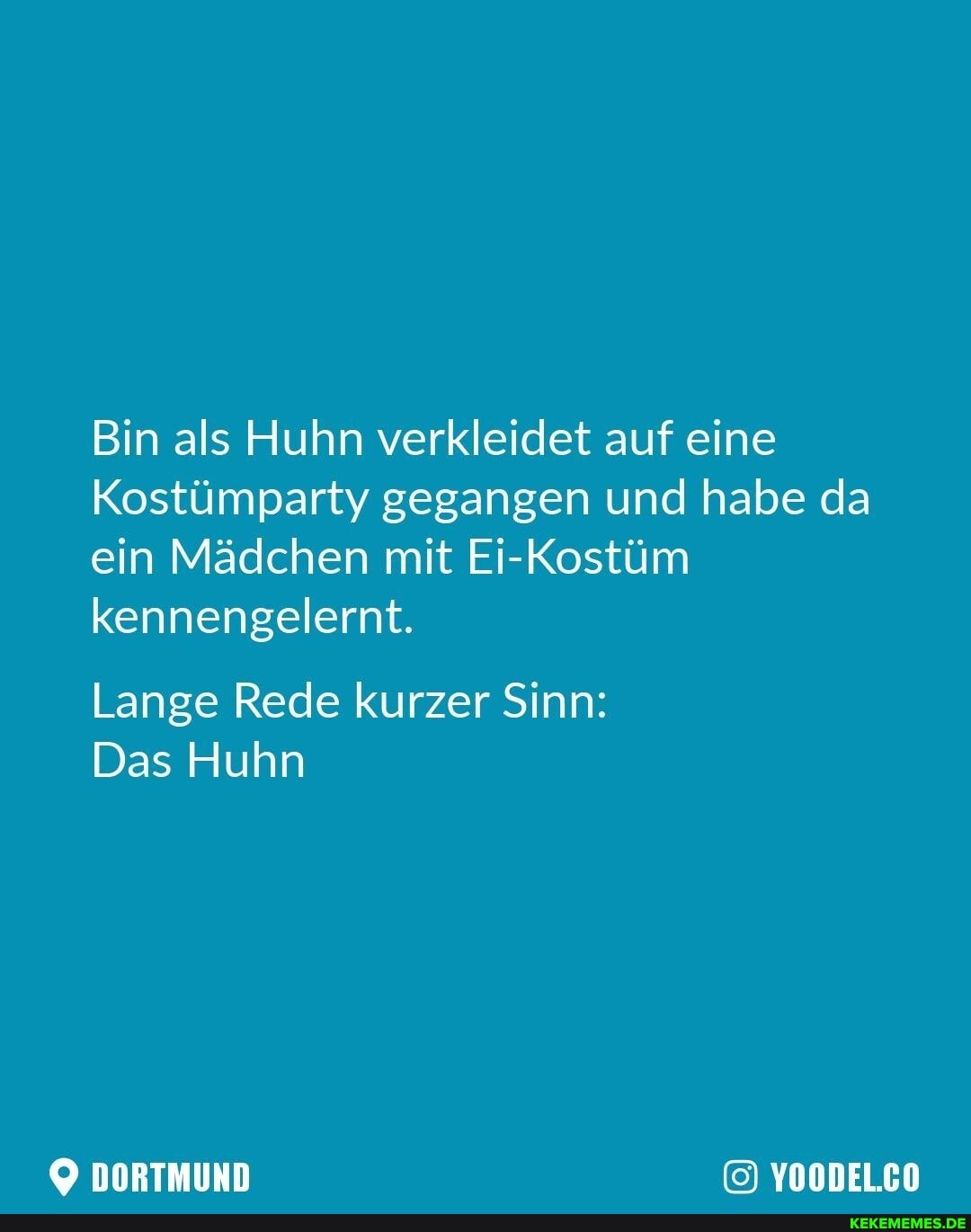Bin als Huhn verkleidet auf eine
Kostümparty gegangen und habe da ein Mädchen mit Ei-Kostüm kennengelernt.
Lange Rede kurzer Sinn:
Das Huhn
DORTMUND YOODEL.CO