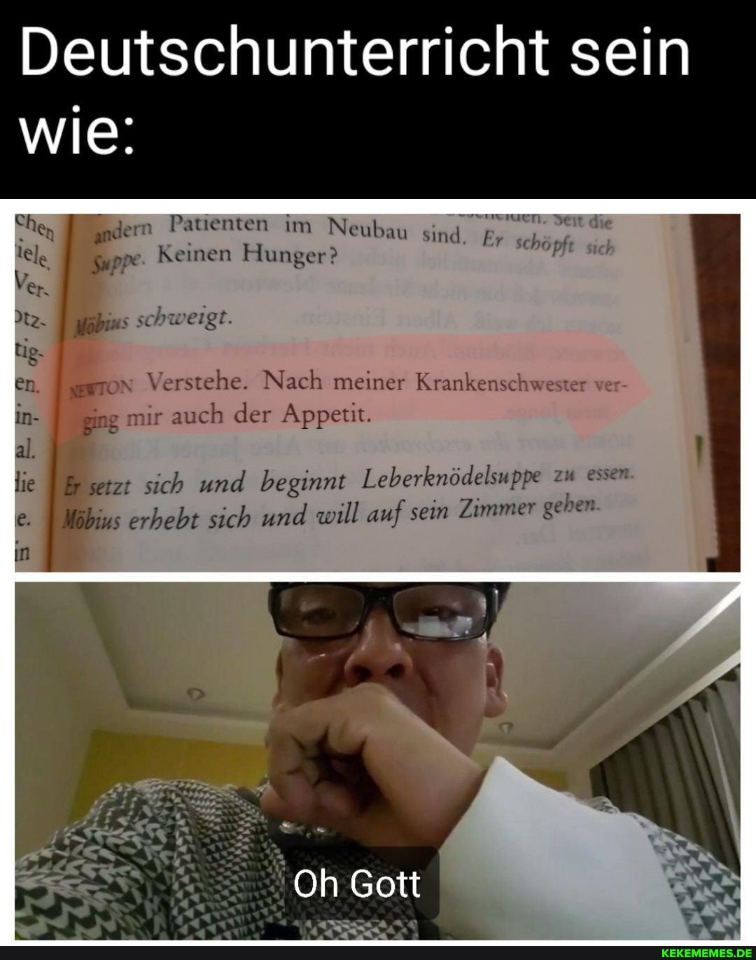 Deutschunterricht sein
Indern Patienten im Neubau sind Er schöpft
tele Suppe. Keinen Hunger?
schweigt.
wie:
Ver.
en. Verstehe. Nach meiner Krankenschwester
in- ging mir auch der Appetit.
all,
in
lie setzt sich und beginnt Leberknödelsuppe zu essen
Wobius erhebt sich und will auf sein Zimmer geben
Oh Gott