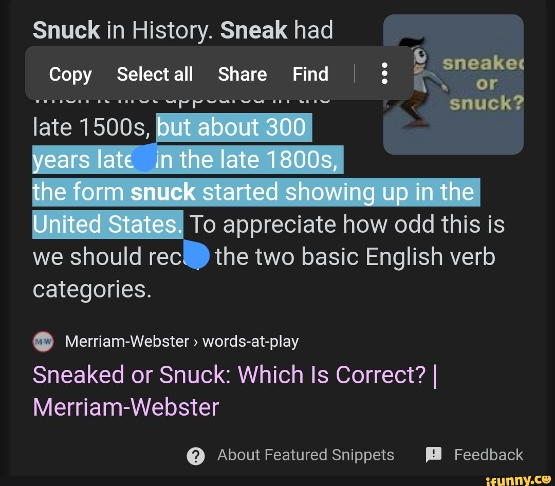Snuck in History. Sneak had
6
Copy Select all Share Find I rere nes eppearwe
the form snuck started
showing up in the OiiteaiStates! To appreciate how odd this is
we should rec the two basic English verb
categories.
o Merriam-Webster words-at-play
Sneaked or Snuck: Which Is Correct? I
Merriam-Webster About Featured Snippets EB Feedback