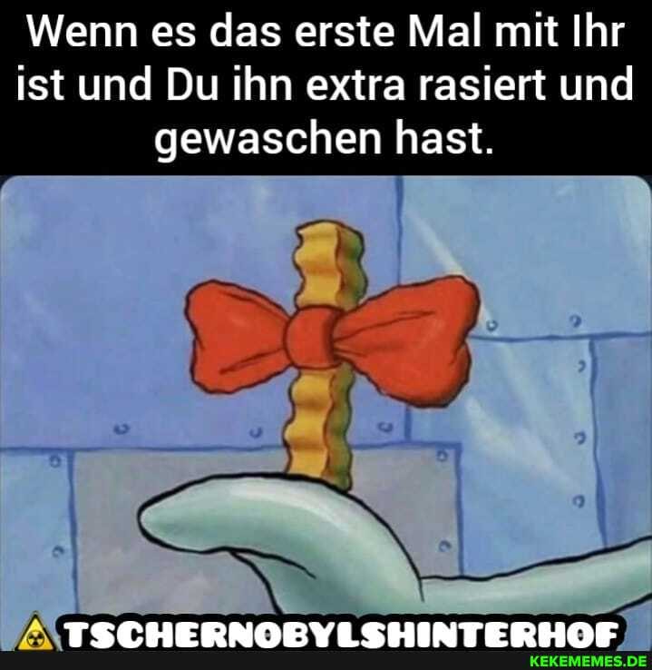 Wenn es das erste Mal mit Ihr ist und Du ihn extra rasiert und gewaschen hast.