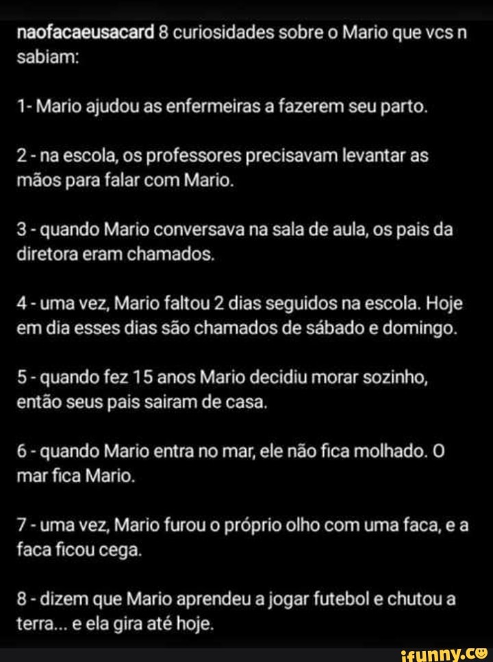 naofacaeusacard 8 curiosidades sobre o Mario que vcs n
EE o Elo
1- Mario ajudou as enfermeiras a fazerem seu parto.
2- na escola, os professores precisavam levantar as
mãos para falar com Mario.
quando Mario conversava na sala de aula, os pais da
diretora eram chamados.
4
uma vez, Mario faltou 2 dias seguidos na escola. Hoje
em dia esses dias são chamados de sábado e domingo.
quando fez 15 anos Mario decidiu morar sozinho,
então seus pais sairam de casa.
6
quando Mario entra no mar, ele não fica molhado. O
mar fica Mario.
7
uma vez, Mario furou o próprio olho com uma faca, e a
faca ficou cega.
dizem que Mario aprendeu a jogar futebol e chutou a
terra... e ela gira até hoje.