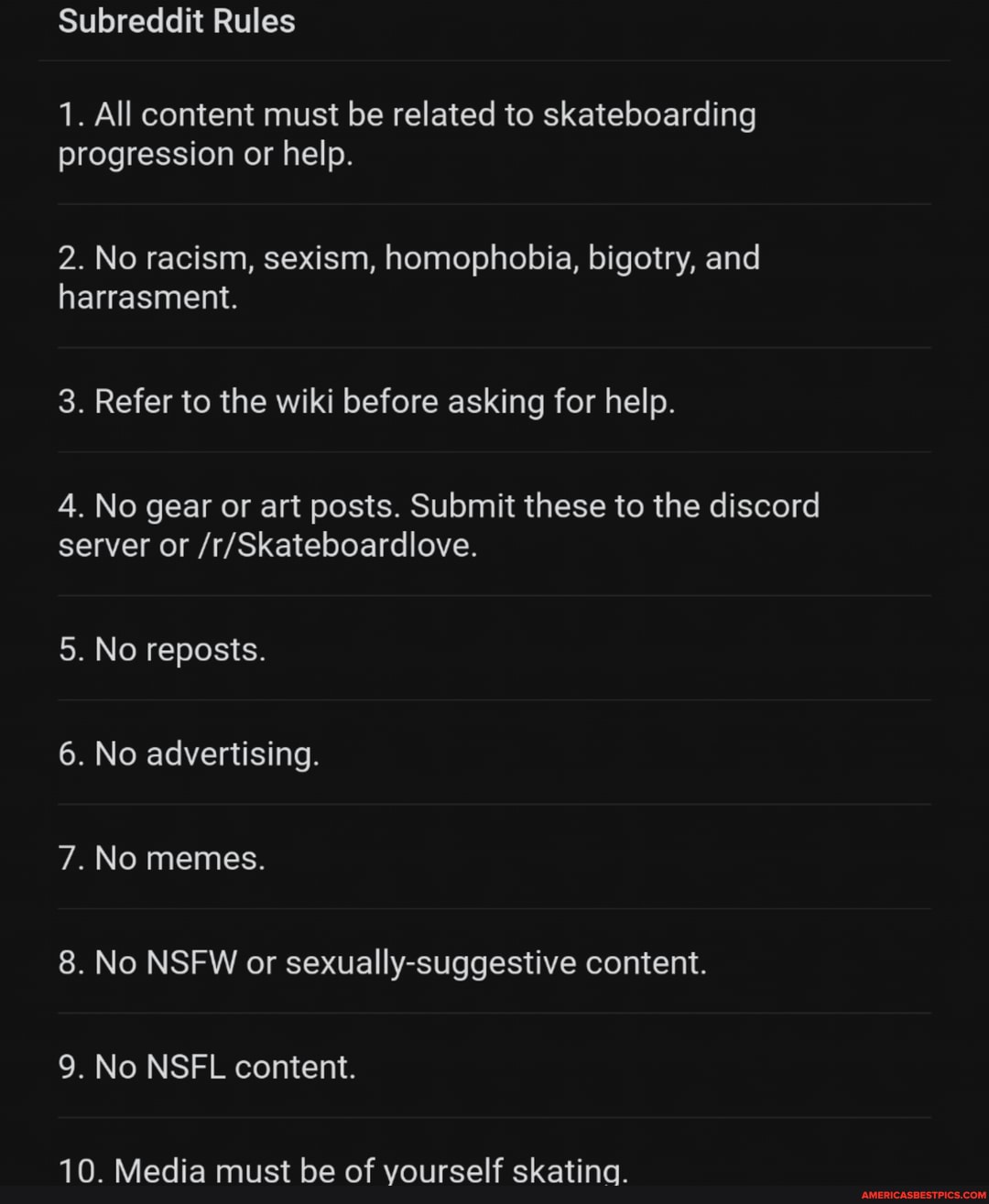Subreddit Rules
1. All content must be related to skateboarding progression or help.
2. No racism, sexism, homophobia, bigotry, and
harrasment.
3. Refer to the wiki before asking for help.
4. No gear or art posts. Submit these to the discord server or
5. No reposts.
6. No advertising.
7.No memes.
8. No NSFW or sexually-suggestive content.
9. No NSFL content.
10. Media must be of vourself skatina.