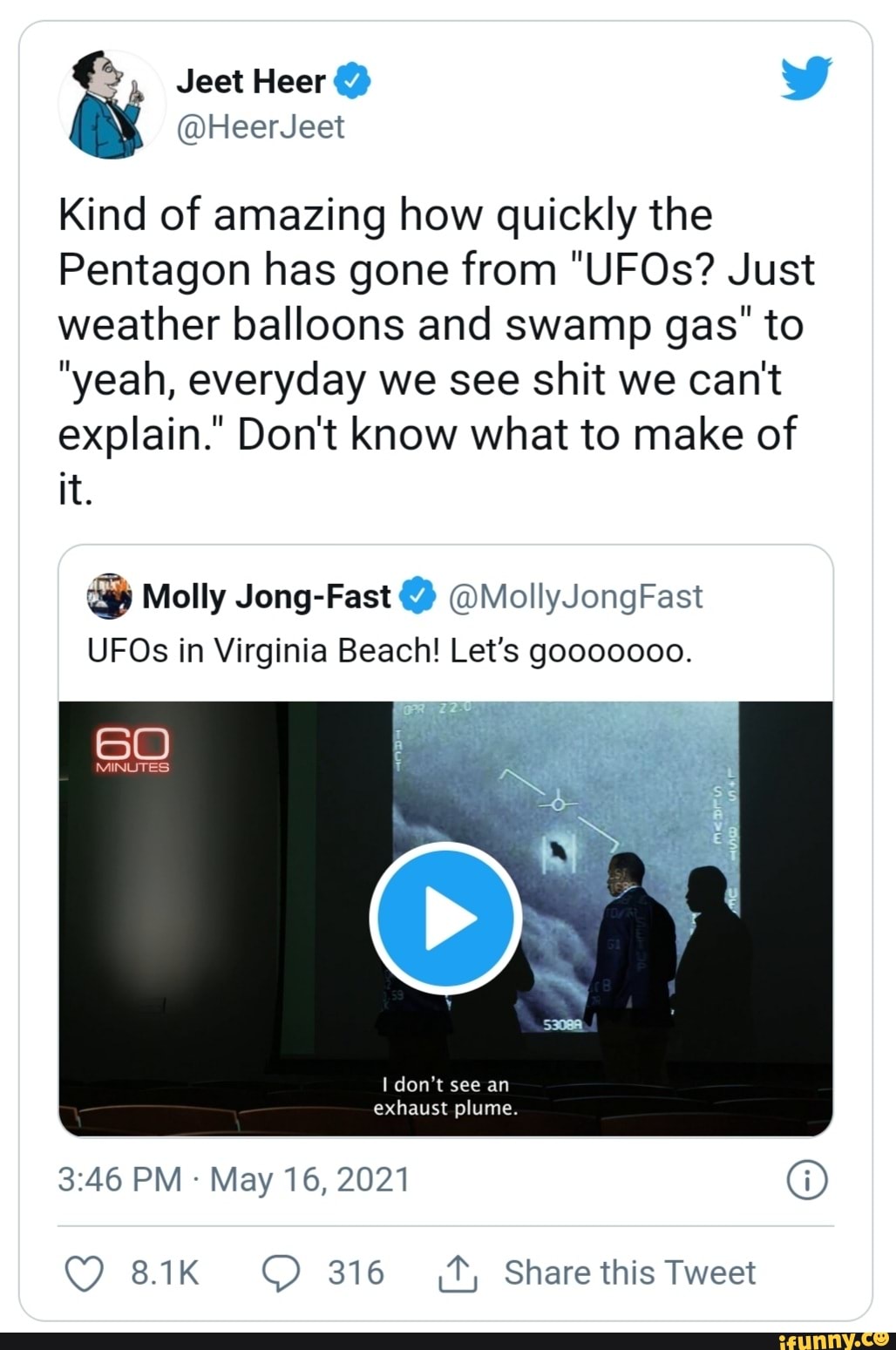 Jest Heer
ia HeerJeet
Kind of amazing how quickly the
Pentagon has gone from "UFOs? Just weather balloons and swamp gas' to
"yeah, everyday we see shit we can't explain." Don't know what to make of it.
Molly Jong-Fast @ @MollyJongFast
UFOs in Virginia Beach! Let's gooooooo.
MINUTES:
I don't see an exhaust plume.
PM May 16, 2021
8.1K 316 Share this Tweet