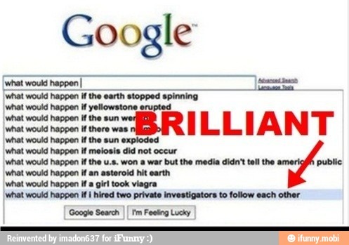 Google
{what would happen I eo
[what would happen ifthe earth stopped spinning
Iwhat would happen if yellowstone erupted
what would happen ifthe sun
pote pes sare wee
what would happen if the
I
at would happen W
eetoale
nat
occur
'what would happen if the u.s. won a war but the media didn't tell the public
I
what would happen if an asteroid hit earth
what would happen if a girl took viagra
I what would happen if I hired two private investigators to follow each other
'Google Search
Fm Feeling Lucky