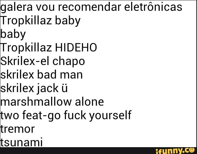 galera vou recomendar eletrônicas
Tropkillaz baby
baby
Tropkillaz HIDEHO
skrilex bad man
skrilex jack ú
marshmallow alone
two feat-go fuck yourself
tremor
tsunami