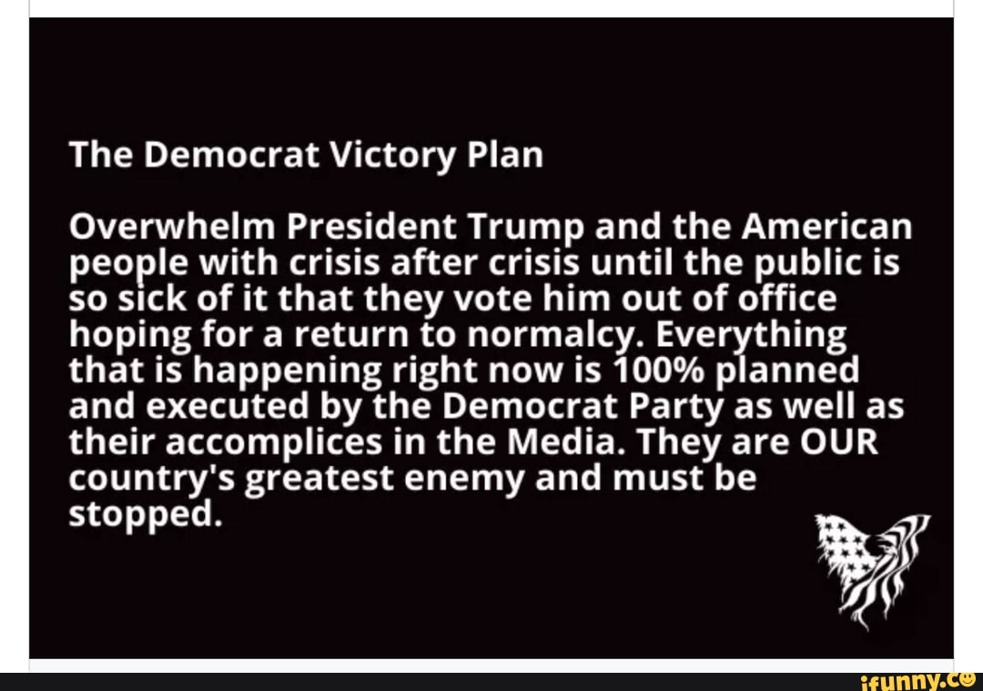 The Democrat Victory Plan
Overwhelm President Trump and the American
people with crisis after crisis until the public is
so sick of it that they vote him out of office
hoping for a return to normalcy. Everything
that is happening right now is 100% planned
and executed by the Democrat Party as well as
their accomplices in the Media. They are OUR
country's greatest enemy and must be