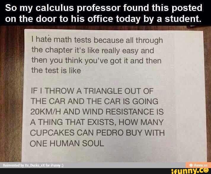 So my calculus professor found this posted
on the door to his office today by a studeljt.
I haté math tests because all through
the chapter it‘s like really easy and
then you think you‘ve got it and then
the test is like
IF l THROW A TRIANGLE OUT OF
THE CAR AND THE CAR IS GOING
ZOKM/H AND WIND RESISTANCE IS
A THING THAT EXISTS, HOW MANY
CUPCAKES CAN PEDRO BUY WITH
ONE HUMAN SOUL