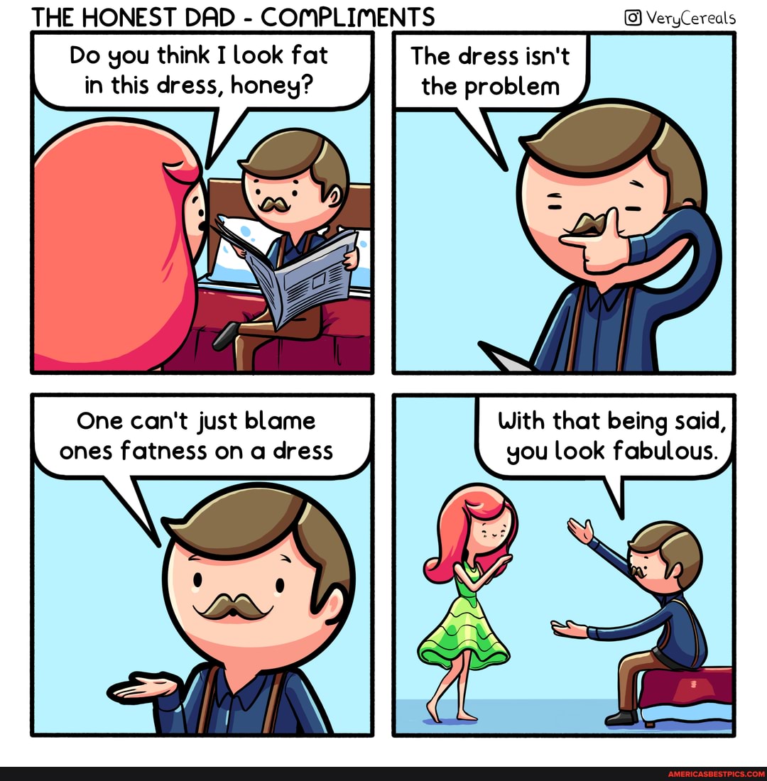 THE HONEST DAD - COMPLIMENTS VeryCereals
Do you think I look fat The dress isn't in this dress, honey? the problem
One can't just blame With that being said, ones fatness on a dress you look fabulous.