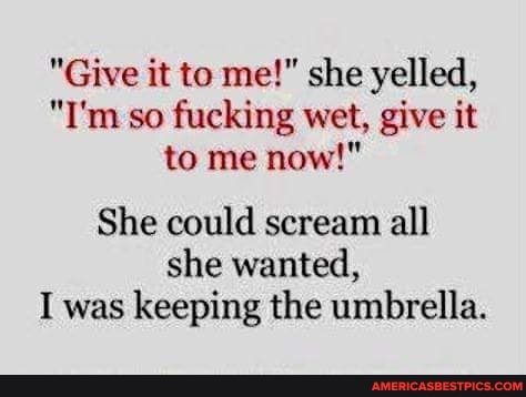 "Give it to me!" she yelled,
"I'm so fucking wet, give it to me now!"
She could scream all
she wanted,
I was keeping the umbrella.