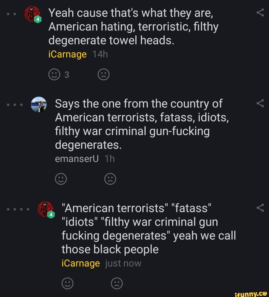 e Yeah cause that's what they are,
American hating, terroristic, filthy
degenerate towel heads.
faro) Says the one from the country of
American terrorists, fatass, idiots,
filthy war criminal gun-fucking "American terrorists" "fatass"
"idiots" "filthy war criminal gun
fucking degenerates" yeah we call