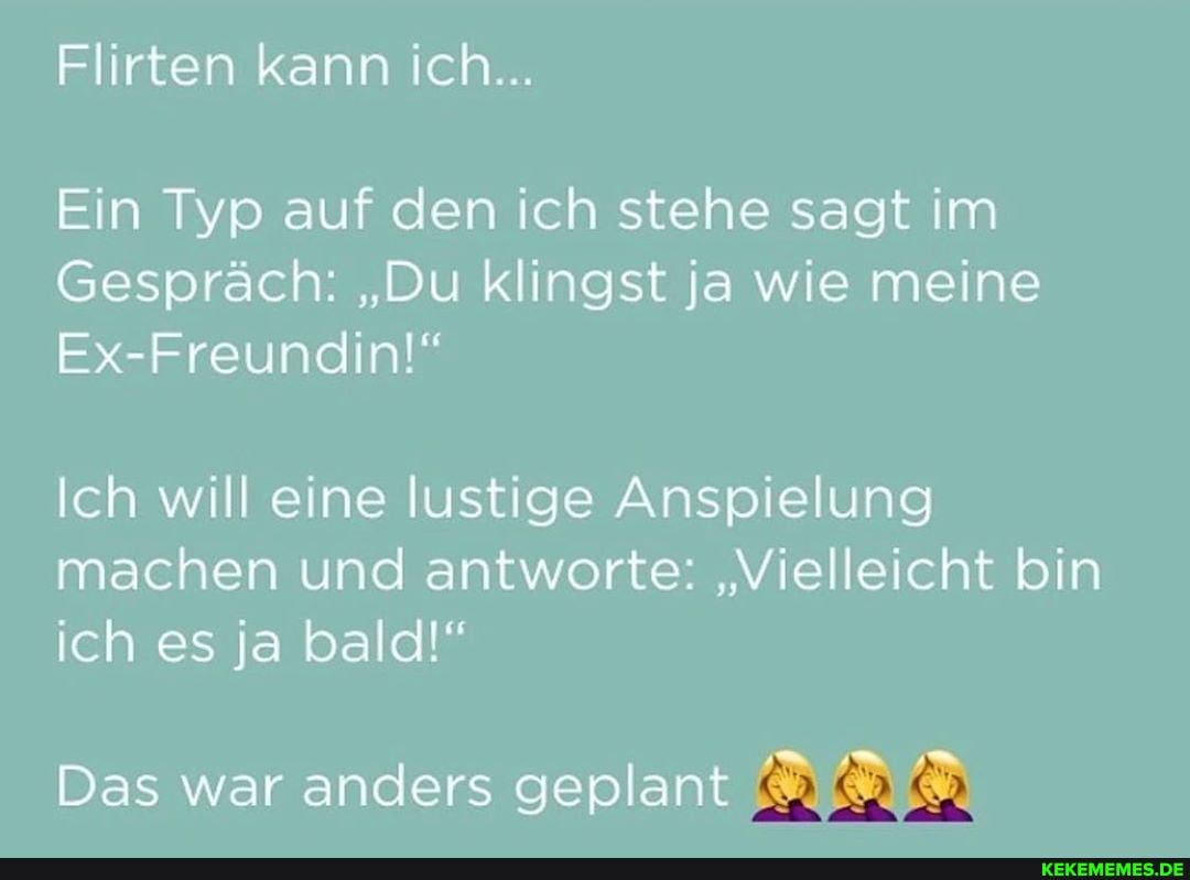 Flirten kann ich...
Ein Typ auf den ich stehe sagt im
Gespräch: "Du klingst ja wie meine
Ex-Freundin!"
Ich will eine lustige Anspielung machen und antworte: "Vielleicht bin ich es ja bald!"
Das war anders geplant