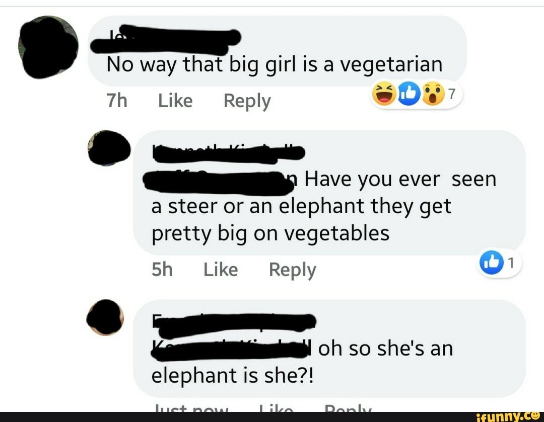 No way that big girl is a vegetarian
Like Reply
Have you ever seen a steer or an elephant they get pretty big on vegetables
Sh Like Reply Or:
oh so she's an elephant is she?!
LiLA