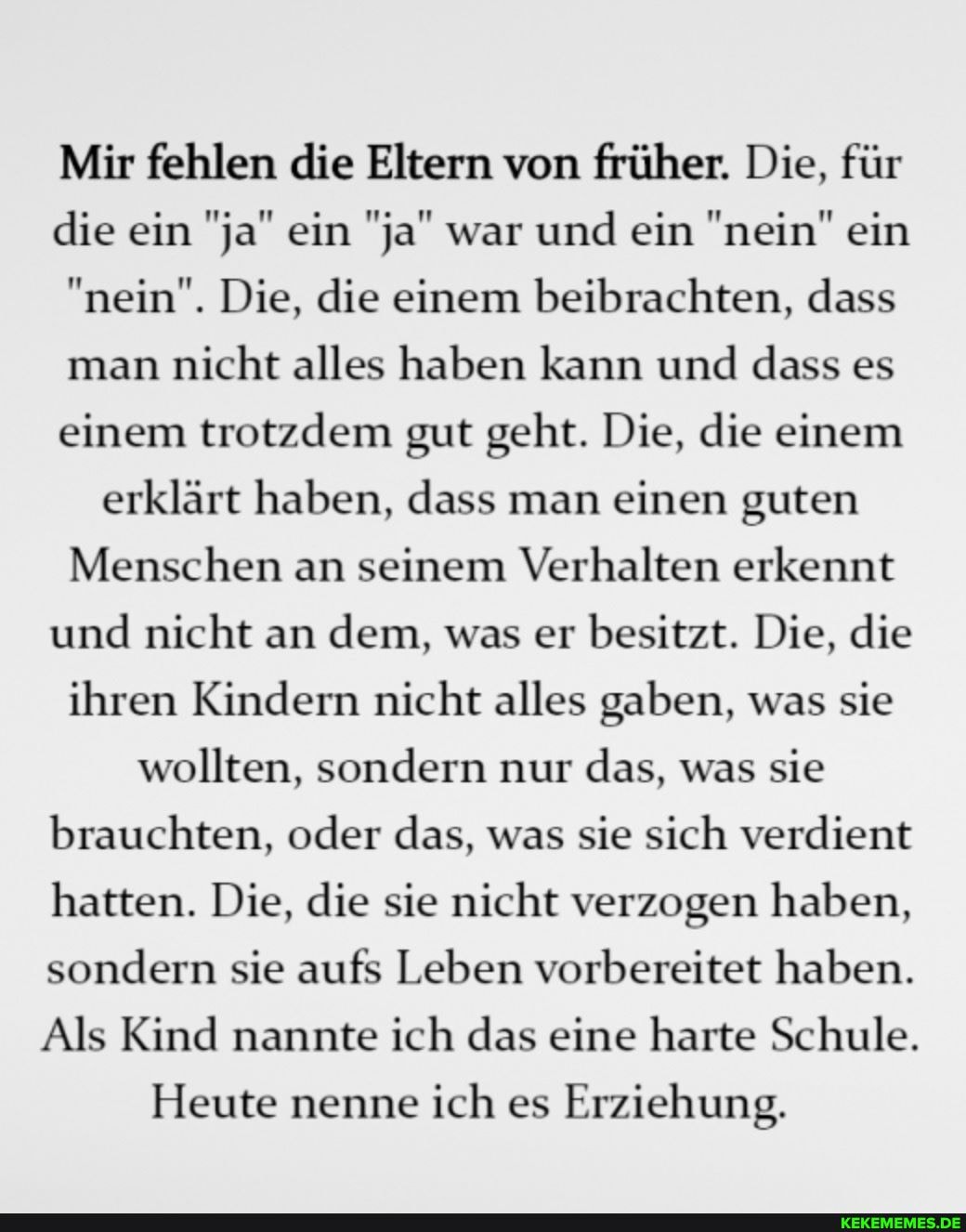 Mir fehlen die Eltern von früher. Die, für die ein "ja" ein "ja" war und ein "nein" ein
"nein". Die, die einem beibrachten, dass man nicht alles haben kann und dass es einem trotzdem gut geht. Die, die einem erklärt haben, dass man einen guten
Menschen an seinem Verhalten erkennt und nicht an dem, was er besitzt. Die, die ihren Kindern nicht alles gaben, was sie wollten, sondern nur das, was sie brauchten, oder das, was sie sich verdient hatten. Die, die sie nicht verzogen haben, sondern sie aufs Leben vorbereitet haben.
Als Kind nannte ich das eine harte Schule.
Heute nenne ich es Erziehung.