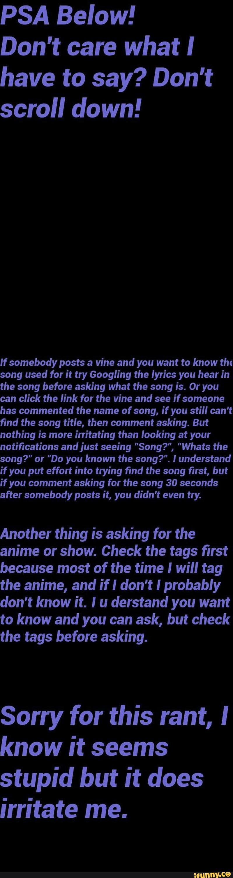 PSA Below!
Don't care what I
have to say? Don't
scroll down!
If somebody posts a vine and you want to know the
song used for it try Googling the lyrics you hear in
the song before asking what the song is. Or you
can click the link for the vine and see if someone
has commented the name of song, if you still can't
find the song title, then comment asking. But
nothing is more irritating than looking at your
notifications andjust seeing "Song?", "Whats the
song?” or "Do you known the song?". I understand
