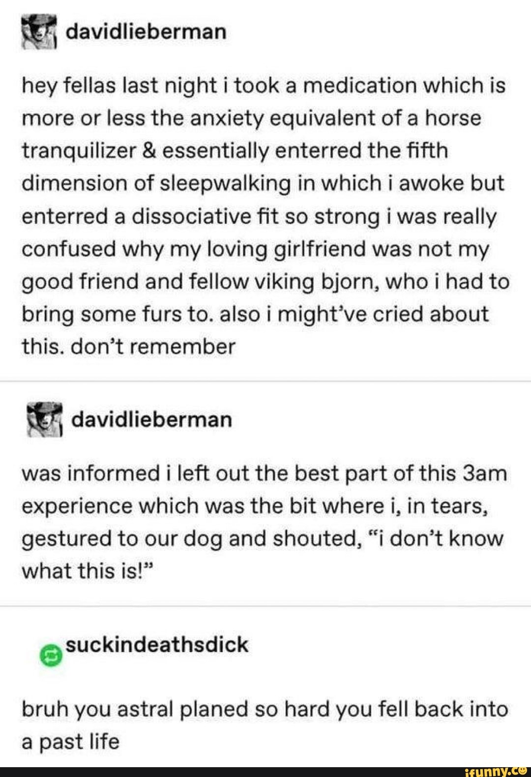 hey fellas last night i took a medication which is more or less the anxiety equivalent of a horse tranquilizer & essentially enterred the fifth dimension of sleepwalking in which i awoke but enterred a dissociative fit so strong i was really confused why my loving girlfriend was not my good friend and fellow viking bjorn, who i had to bring some furs to. also i might've cried about this. don't remember
was informed i left out the best part of this experience which was the bit where i, in tears, gestured to our dog and shouted, "i don't know what this is!"
Suckindeathsdick
bruh you astral planed so hard you fell back into a past life
