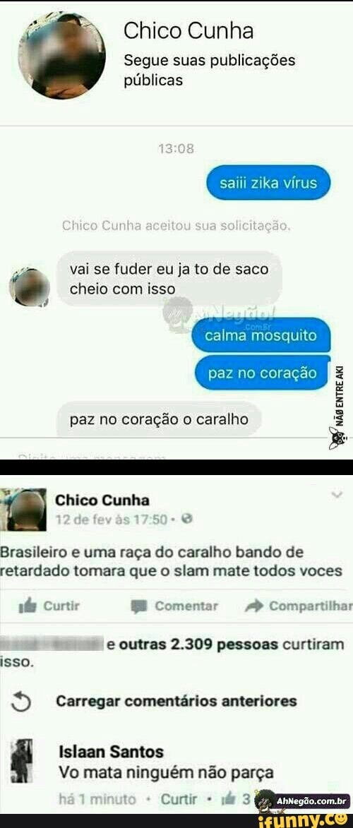 Chico Cunha
Segue suas publicações
públicas
saiii zika vírus
vai se fuder eu ja to de saco © cheio com isso
paz no coração o caralho
Brasileiro e uma raça do caralho bando de
retardado tomara que o slam mate todos voces e outras 2.309 pessoas curtiram
isso.
o Carregar comentários anteriores