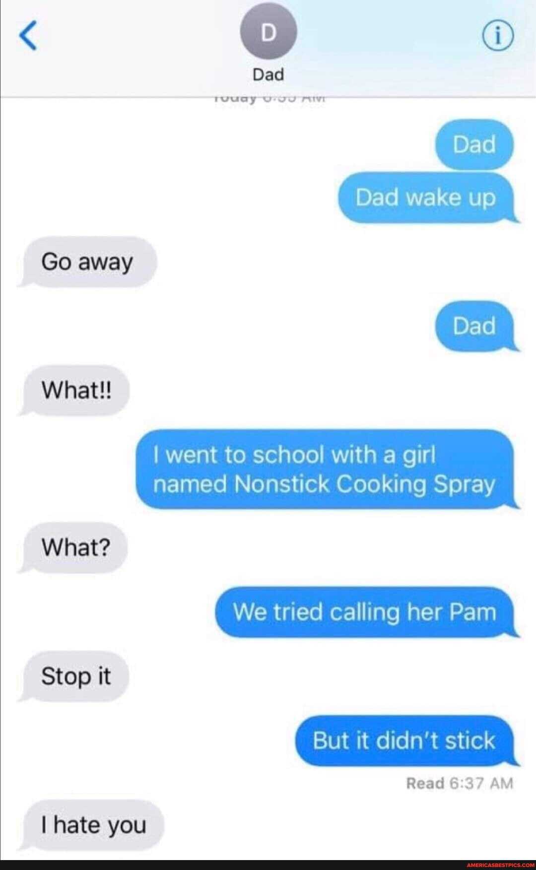 Go away
What!!
Dad
Dad wake up
ED
went to school with a girl
What?
Stop it
I hate you
named Nonstick Cooking Spray
We tried calling her Pam
But it didn't stick
Read AM