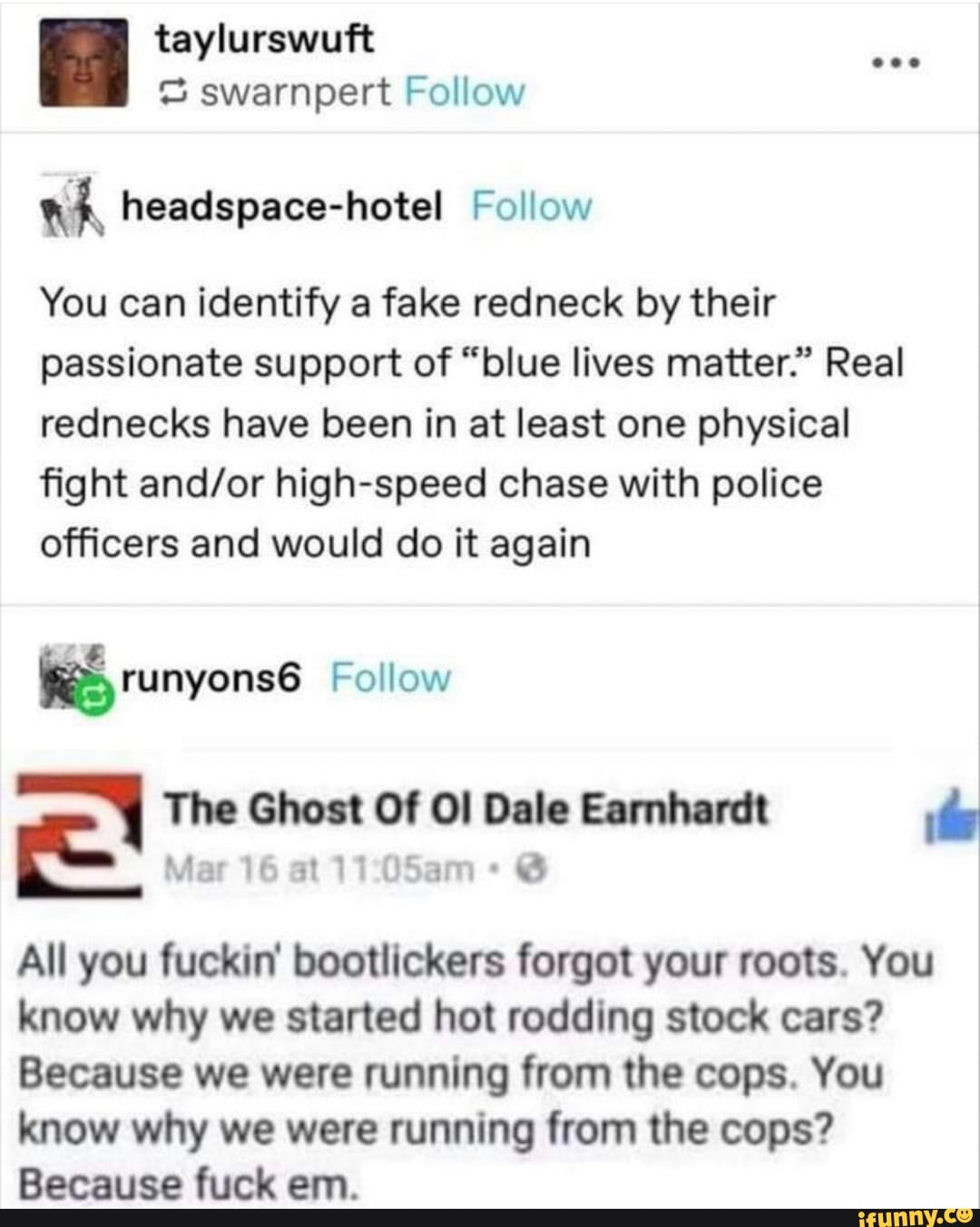 = swarnpert Follow
wh headspace-hotel Follow
You can identify a fake redneck by their
passionate support of "blue lives matter." Real
rednecks have been in at least one physical
fight and/or high-speed chase with police
officers and would do it again
a The Ghost OF 08 Dale Earnhardt de
3
3
All you fuckin' bootlickers forgot your roots. You
know why we started hot rodding stock cars?
Because we were running from the cops. You
know why we were running from the cops?
Because fuck em.