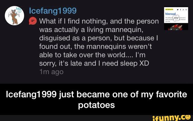 Icefang1999
Q What if I find nothing, and the person
was actually a living mannequin,
disguised as a person, but because I
found out, the mannequins weren't
able to take over the world.... I‘m
sorry, it‘s late and I need sleep XD
Icefang1999 just became one of my favorite
potatoes - Icefang1999 just became one of my favorite potatoes