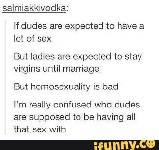 If dudes are expected (a have a
lot of sex
But Iadwes are expected to slay
vwrgms until marriage
But humosexuality is bad
I'm really confused who dudes
are supposed to be havmg all
that sex with