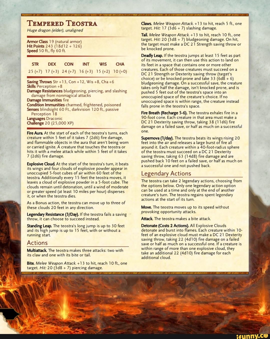 TEMPERED TEOSTRA
Huge dragon (elder), unaligned
Armor Class 19 (natural armor)
Hit Points 243 (18d12 126)
Speed 50 ft, fly 60 ft
SR DEX CON INT WIS CHA
Skills Perception +8
Damage Resistances bludgeoning, piercing, and slashing
damage from nonmagical attacks
Damage Immunities fire
Condition Immunities charmed, frightened, poisoned
Senses blindsight 60 Ft., darkvision 120 ft, passive
Perception 18
ages Draconic
Challenge 20 (25,000 XP)
Fire Aura. At the start of each of
the teostra's turns, each
creature within 5 feet of it takes 7 (2d6) fire damage,
and
flammable objects in
the aura
that aren't being worn
or carried
ignite. A creature that touches the teostra or
hits it with a melee attack while within 5 feet of it takes
7 (2d6) fire damage.
Explosive Cloud. At the start of
the teostra's turn, it beats
its wings and four clouds of explosive powder appear in
unoccupied 5-foot cubes of air within 60 feet of the
teostra. Additionally every 15 feet the teostra moves, it
leaves a
cloud of explosive powder in a
5-foot cube. The
clouds remain
until detonation, until a
wind of moderate
or greater speed (at least 10 miles per hour) disperses
it, or when the teostra dies.
As a Bonus action, the teostra can move up to three of
these clouds 20 feet in any
direction.
Resistance (3/Day). If the teostra fails a
saving
throw, it can
choose to succeed instead.
Standing Leap. The teostra's long jump is up to 30 feet
and
its high jump is up to 15 feet, with or
without a
running start.
Actions
Multiattack. The teostra makes three attacks: two with
its claw and one
with its bite or tail.
Bite. Melee Weapon Attack. +13 to hit, reach 10 ft, one
target. Hit: 20 (3d8 7) piercing damage.
Claws. Melee Weapon Attack. +13 to hit, reach 5 ft, one
7) slashing damage.
Tail. Melee Weapon Attack. +13 to hit, reach 10 ft, one
7) bludgeoning damage. On hit,
the target must make a DC 21 Strength saving throw or
be knocked prone.
Deadly Leap. If the teostra jumps at least 15 feet as part
of its movement, it can then use this action to land on
its feet in a space that contains one or more
other
creatures. Each of
those creatures must succeed on a
DC 21 Strength or Dexterity saving throw (target's
choice) or be knocked prone and take 33 (6d8 bludgeoning damage. On a
successful save, the creature
takes only half the damage, isn't knocked prone, and
is
pushed 5 feet out of the teostra's space into an
unoccupied space of
the creature's choice. Ifno
unoccupied space is within range, the creature instead
falls prone in
the teostra's space.
Fire Breath (Recharge 5-6). The teostra exhales fire in a
90-foot cone. Each creature in
that area must make a
DC 21 Dexterity saving throw, taking 38 (11d6) fire
damage on a failed save, or half as much on a successful
one.
Supernova (1/day). The teostra beats its wings rising 20
feet into the air
and releases a
large burst of fire all
around
it. Each creature within a
40-foot-radius sphere
of
the teostra must succeed on a DC 21 Dexterity
saving throw, taking 63 (14d8) fire damage and are
pushed back 10 feet on a
failed save, or
half as
much on
a
successful one
and not
pushed back.
Legendary Actions
The teostra can
take 2 legendary actions, choosing from
the options below. Only one
legendary action option
can
be used at a time and
only at the end of another
creature's turn. The teostra regains spent legendary
actions at
the start of
its turn.
Move. The teostra moves up to its speed without
provoking opportunity attacks.
Attack. The teostra makes a
bite attack.
Detonate (Costs 2 Actions). All Explosive Clouds
detonate and burst into flames. Each creature within 10-
feet of an explosive cloud must make a DC 21 Dexterity
saving throw, 'aking 22 (4d10) fire damage on
a
failed
save or
half as much on a
successful one.
If a creature is
within range of more than one
explosive cloud, they
take an additional 22 (4d10) fire damage for each
additional cloud.