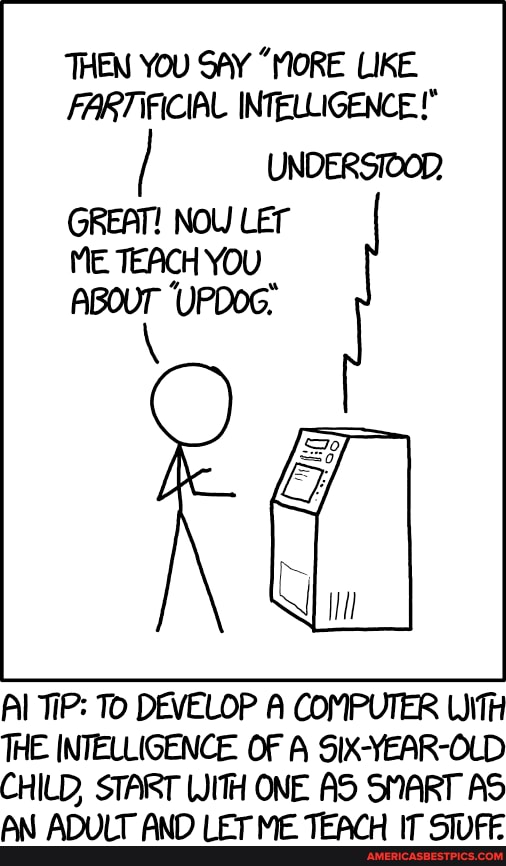 THEN YOU SAY "MORE LIKE ARTIFICIAL INTELLIGENCE!"
UNDERSIOOD
GREAT! NOW LET ME TEACH YOU
Al TiP: To DEVELOP A COMPUTER WITH THE INTELLIGENCE. OF A SIX-YEAR-OLD CHILD, START WITH ONE AS SMART AS
Aat Ati oor anc Teons) it onnjlcer