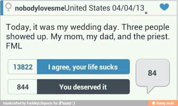 I nobodylovesmeUnited States 04/04/13. Y
Today, it was my wedding day. Three people
showed up. My mom, my dad, and the priest.
13822 l agree, your life sucks 84