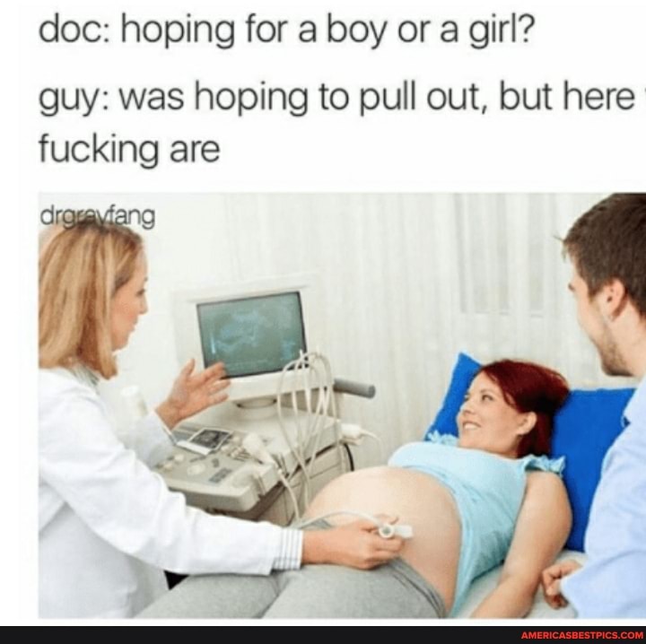doc: hoping for a boy or a girl?
guy: was hoping to pull out, but here fucking are