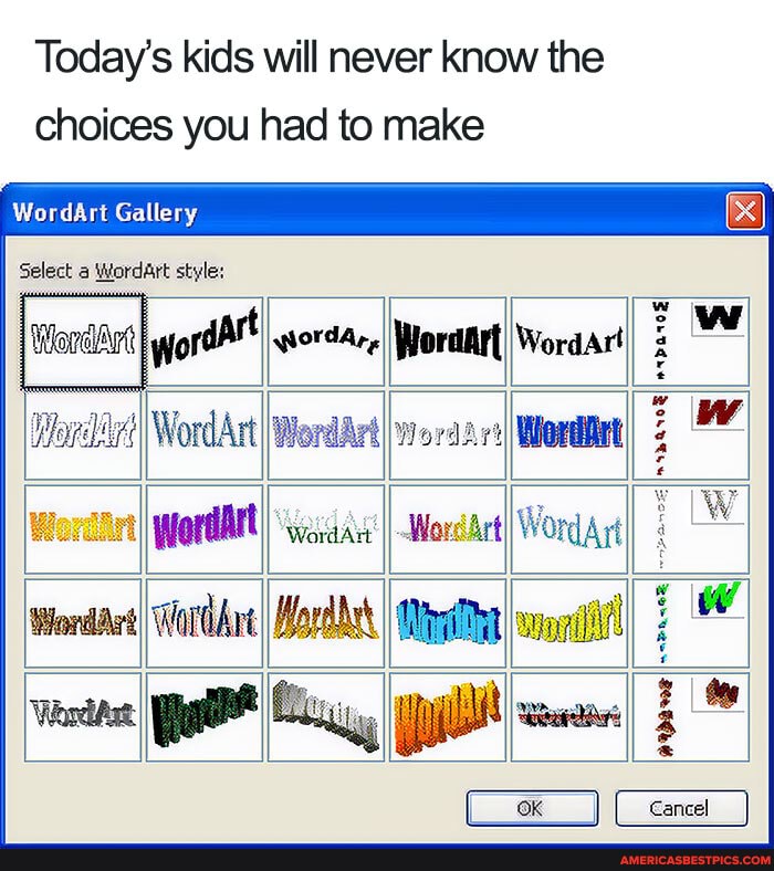 Today's kids will never know the choices you had to make
WordArt Gallery
Select a Wordart style:
I WordArt I WordArt ww
Woreirt I pfordAtt) II WordrtI Word rt W WordArtI WorlAne IWordbet I I wopl ww
OK