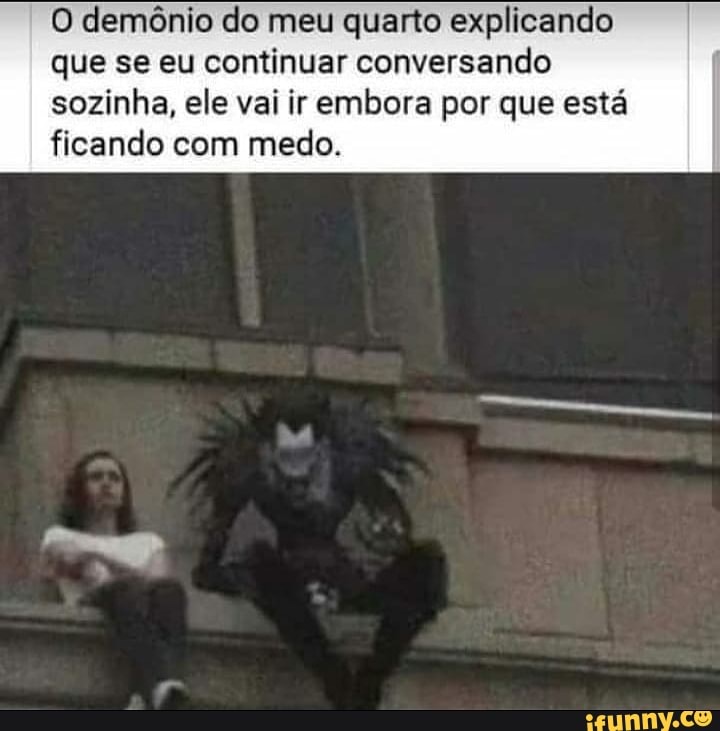 O demônio do meu quarto explicando
que se eu continuar conversando
sozinha, ele vai ir embora por que esta
ficando com medo.