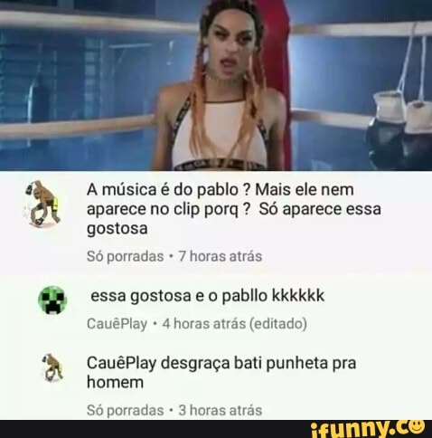 y
A música é do pablo Mais ele nem
aparece no clip porq Só aparece essa
gostosa
Só porradas 7 horas atrás
essa gostosa e o pabllo kkkkkk
4 horas atrás (editado)
CauêPlay desgraça bati punheta pra
homem
Só porradas 3 horas atrás