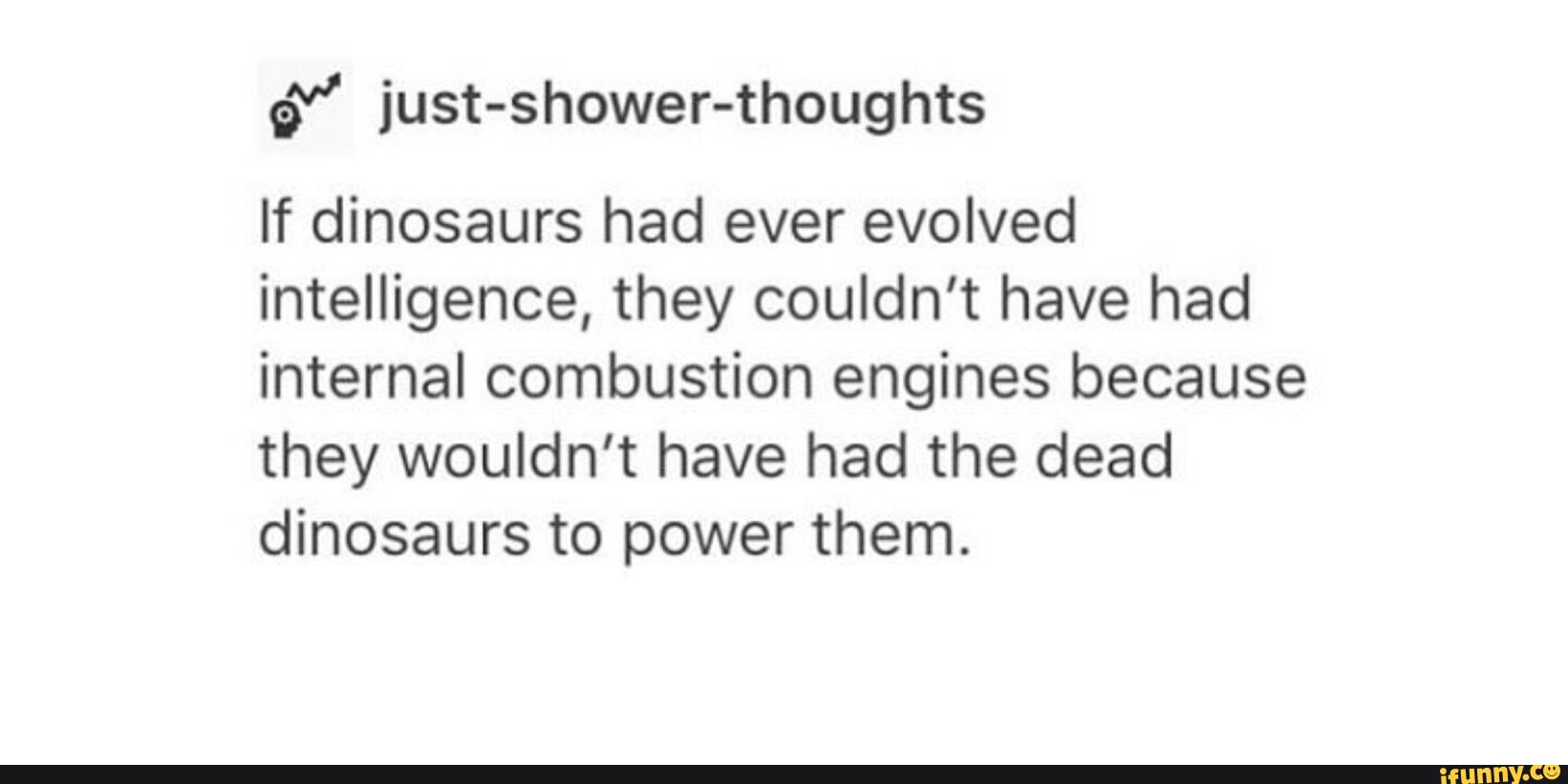 gª” just-shower-thoughts
If dinosaurs had ever evolved
intelligence, they couldn’t have had
internal combustion engines because
they wouldn’t have had the dead
dinosaurs to power them.