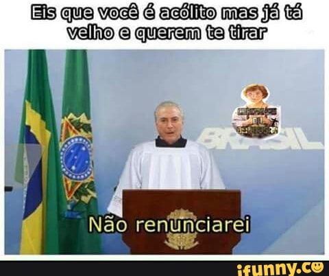 Eis que você é acólito mas já tá
velho e querem ta tirar